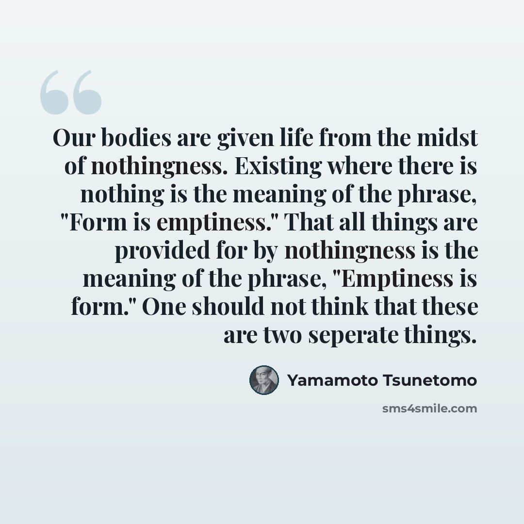 “Our bodies are given life from the midst of nothingness. Existing where there is nothing is the meaning of the phrase, "Form is emptiness." That all things are provided for by nothingness is the meaning of the phrase, "Emptiness is form." One should not think that these are two seperate things.” quote by Yamamoto Tsunetomo