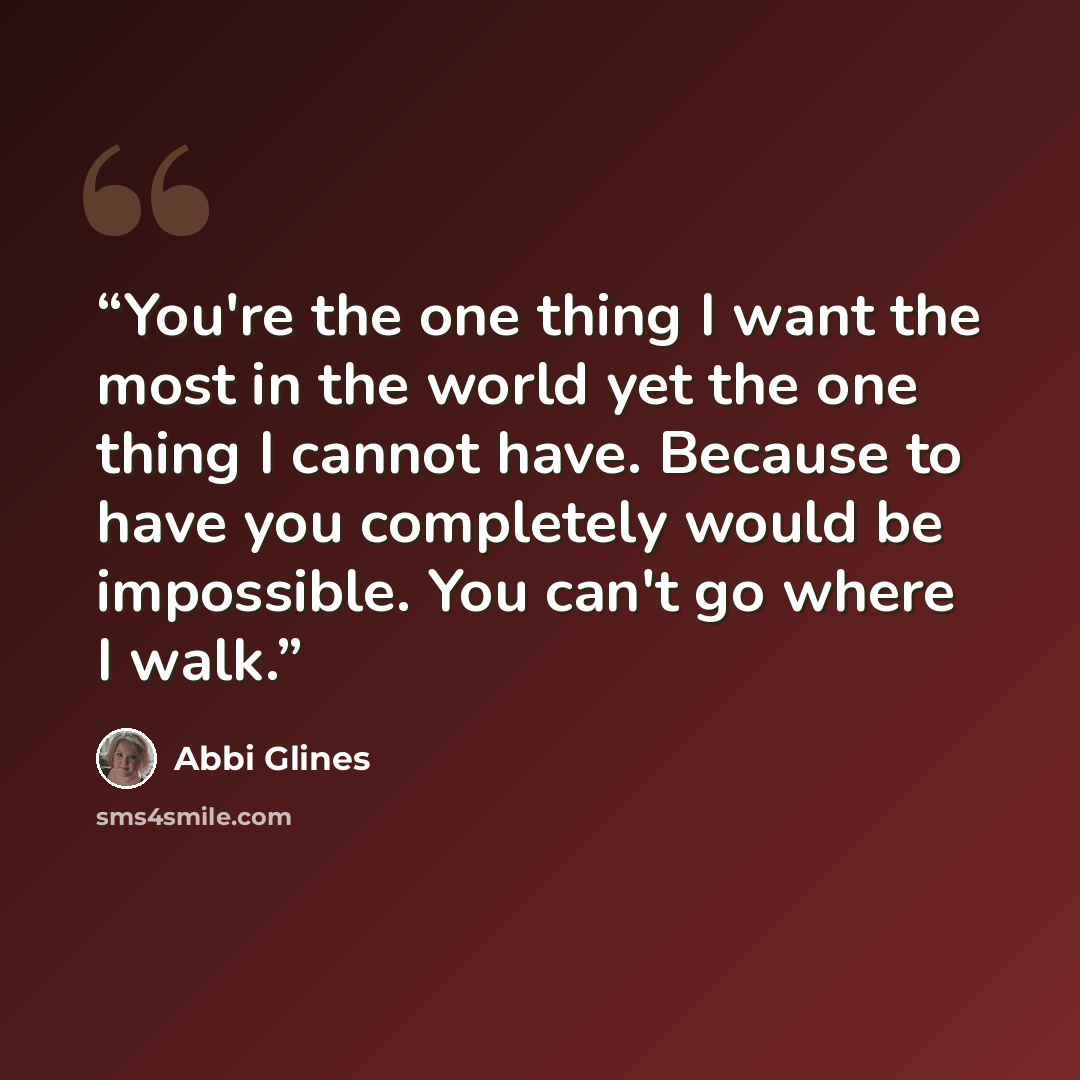 “You're the one thing I want the most in the world yet the one thing I cannot have. Because to have you completely would be impossible. You can't go where I walk.” quote by Abbi Glines
