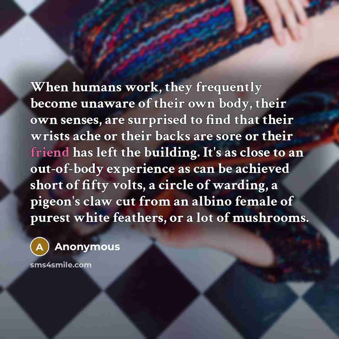 “When humans work, they frequently become unaware of their own body, their own senses, are surprised to find that their wrists ache or their backs are sore or their friend has left the building. It's as close to an out-of-body experience as can be achieved short of fifty volts, a circle of warding…” quote by Anonymous