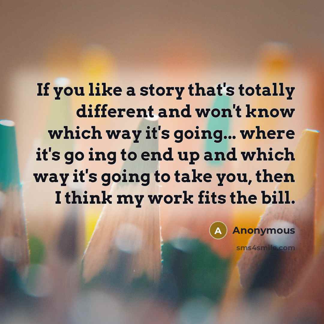 “If you like a story that's totally different and won't know which way it's going... where it's go ing to end up and which way it's going to take you, then I think my work fits the bill.” quote by Anonymous