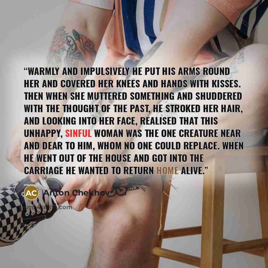 “Warmly and impulsively he put his arms round her and covered her knees and hands with kisses. Then when she muttered something and shuddered with the thought of the past, he stroked her hair, and looking into her face, realised that this unhappy, sinful woman was the one creature near and dear to…” quote by Anton Chekhov