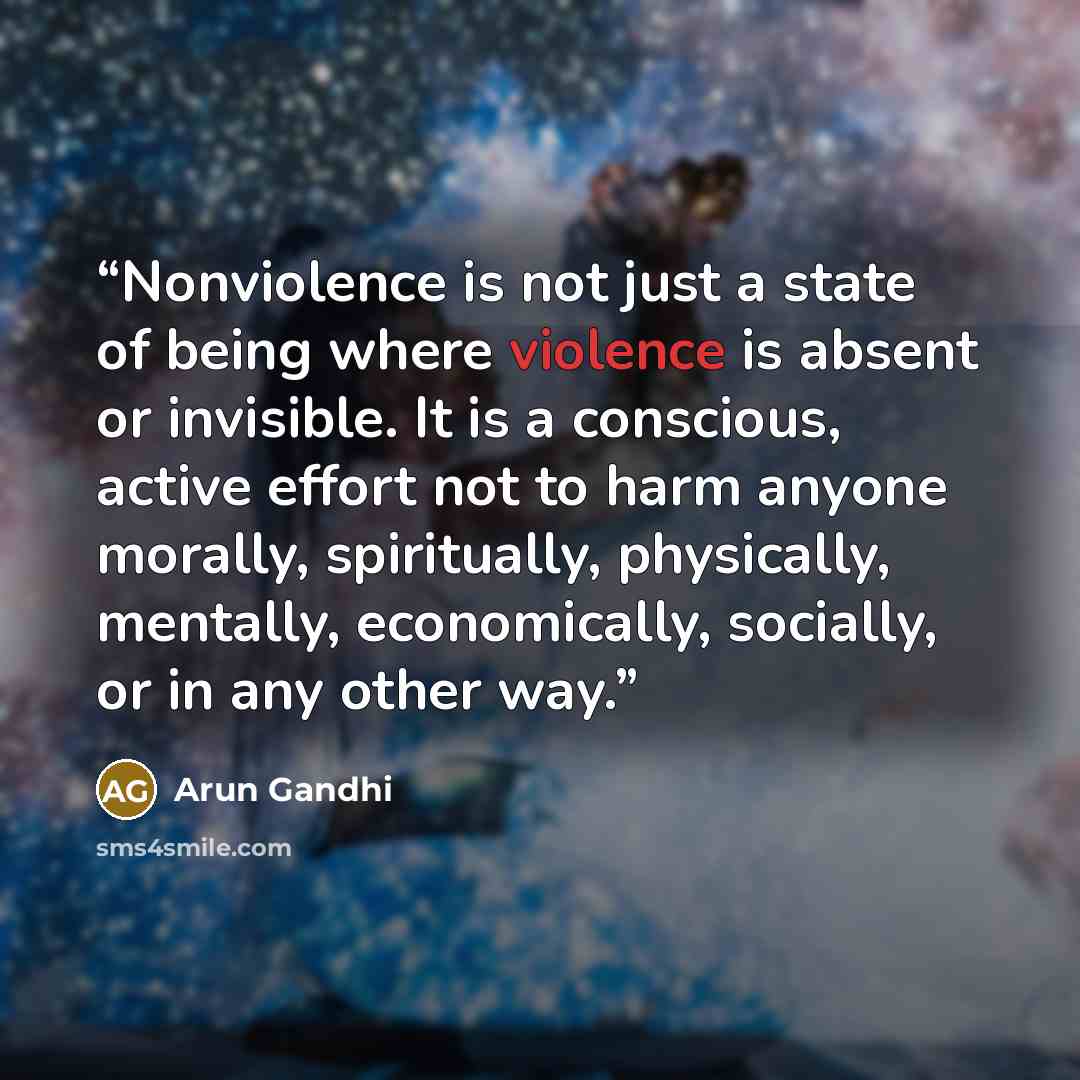 “Nonviolence is not just a state of being where violence is absent or invisible. It is a conscious, active effort not to harm anyone morally, spiritually, physically, mentally, economically, socially, or in any other way.” quote by Arun Gandhi