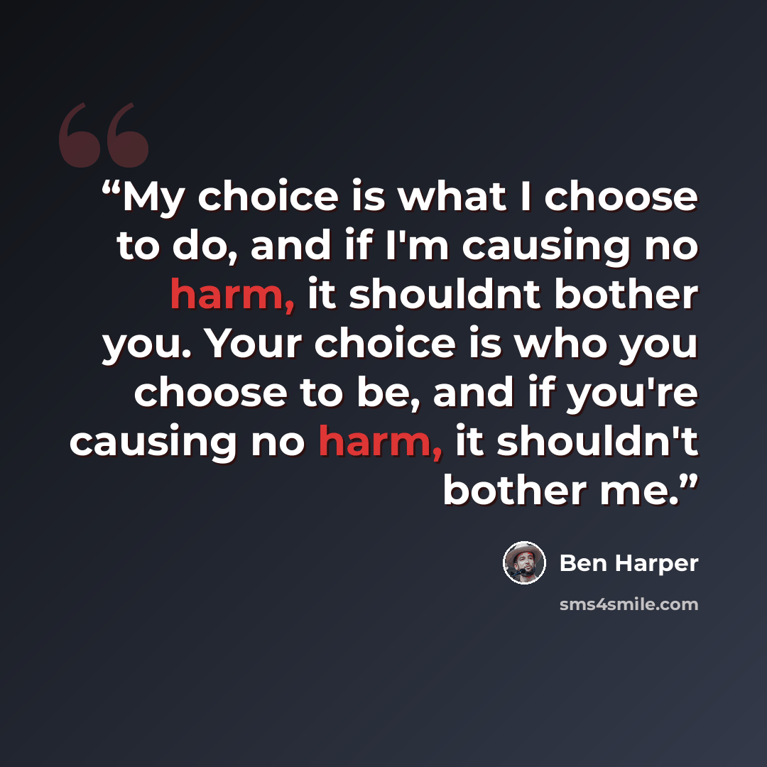 “My choice is what I choose to do, and if I'm causing no harm, it shouldnt bother you. Your choice is who you choose to be, and if you're causing no harm, it shouldn't bother me.” quote by Ben Harper