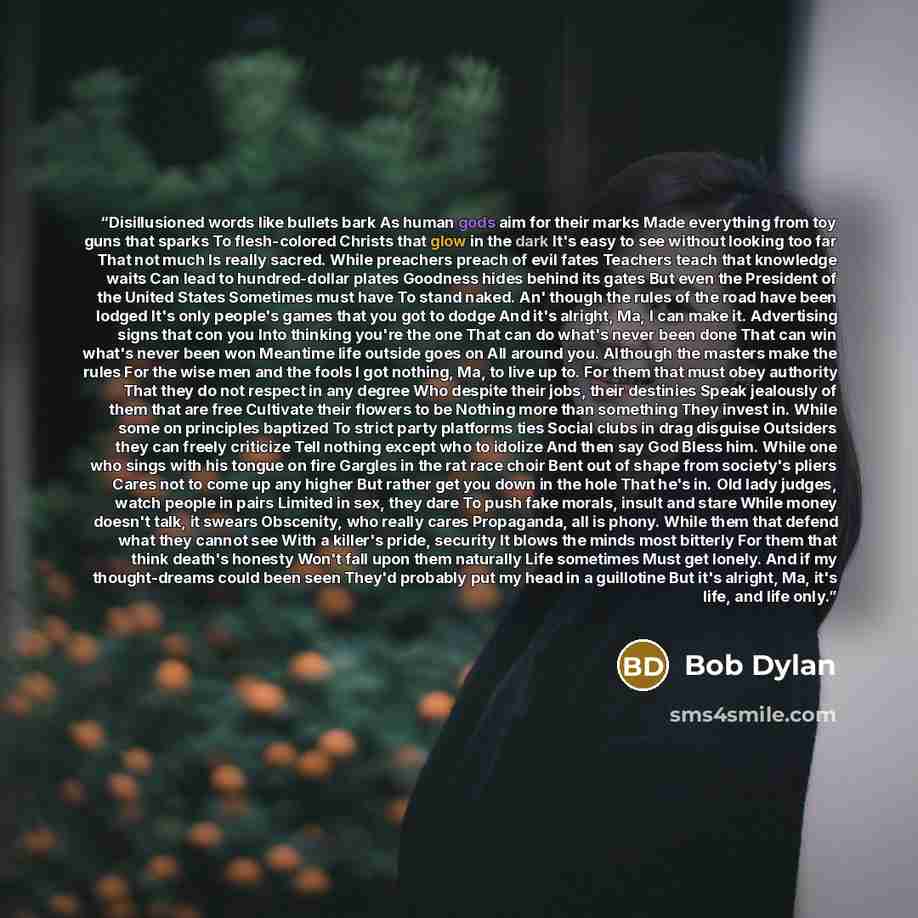 “Disillusioned words like bullets bark As human gods aim for their marks Made everything from toy guns that sparks To flesh-colored Christs that glow in the dark It's easy to see without looking too far That not much Is really sacred. While preachers preach of evil fates Teachers teach that…” quote by Bob Dylan