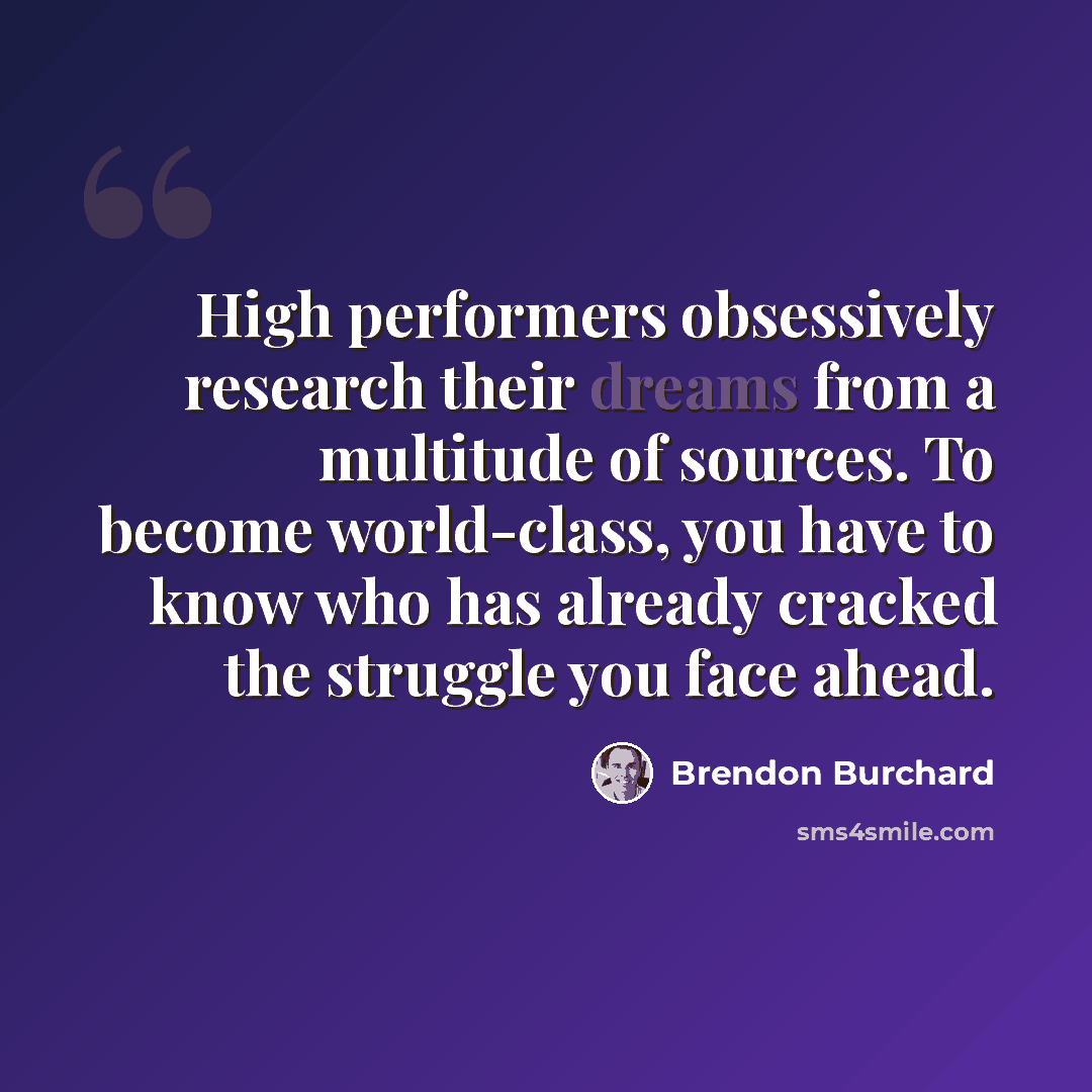 “High performers obsessively research their dreams from a multitude of sources. To become world-class, you have to know who has already cracked the struggle you face ahead.” quote by Brendon Burchard