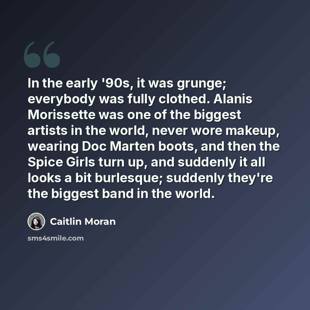 “In the early '90s, it was grunge; everybody was fully clothed. Alanis Morissette was one of the biggest artists in the world, never wore makeup, wearing Doc Marten boots, and then the Spice Girls turn up, and suddenly it all looks a bit burlesque; suddenly they're the biggest band in the world.” quote by Caitlin Moran
