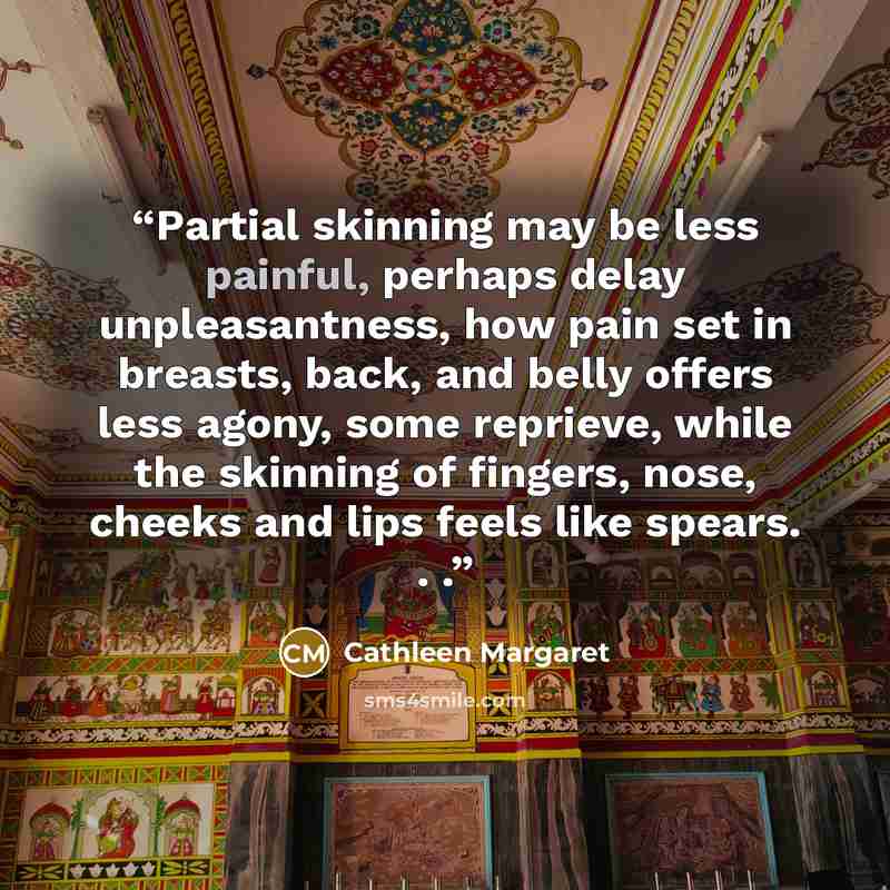 “Partial skinning may be less painful, perhaps delay unpleasantness, how pain set in breasts, back, and belly offers less agony, some reprieve, while the skinning of fingers, nose, cheeks and lips feels like spears. . .” quote by Cathleen Margaret