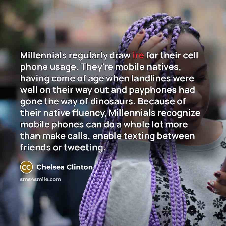 “Millennials regularly draw ire for their cell phone usage. They're mobile natives, having come of age when landlines were well on their way out and payphones had gone the way of dinosaurs. Because of their native fluency, Millennials recognize mobile phones can do a whole lot more than make calls…” quote by Chelsea Clinton