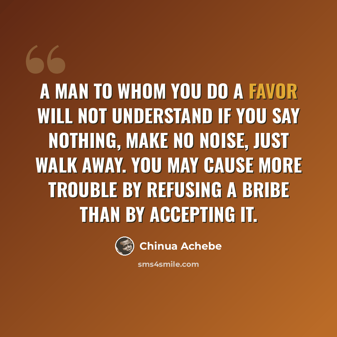“A man to whom you do a favor will not understand if you say nothing, make no noise, just walk away. You may cause more trouble by refusing a bribe than by accepting it.” quote by Chinua Achebe