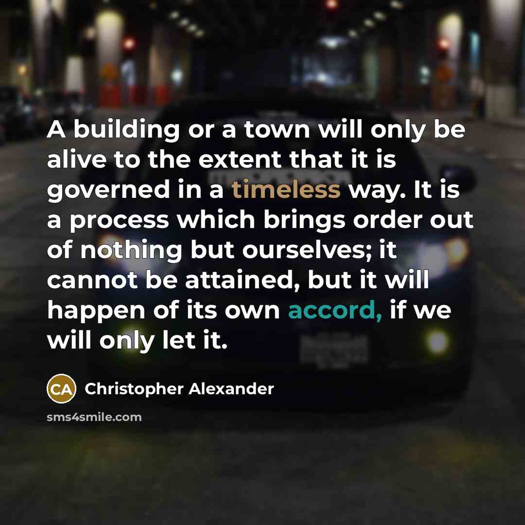 “A building or a town will only be alive to the extent that it is governed in a timeless way. It is a process which brings order out of nothing but ourselves; it cannot be attained, but it will happen of its own accord, if we will only let it.” quote by Christopher Alexander