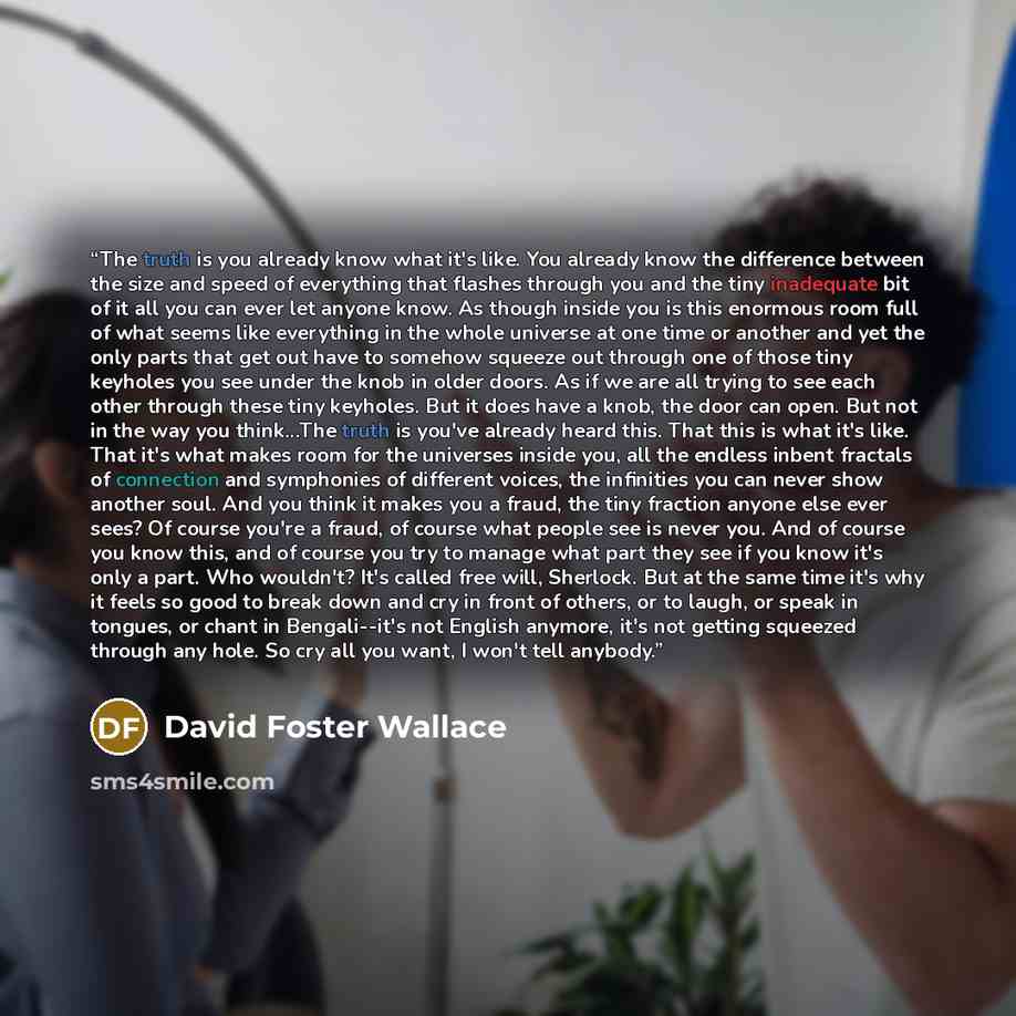 “The truth is you already know what it's like. You already know the difference between the size and speed of everything that flashes through you and the tiny inadequate bit of it all you can ever let anyone know. As though inside you is this enormous room full of what seems like everything in the…” quote by David Foster Wallace