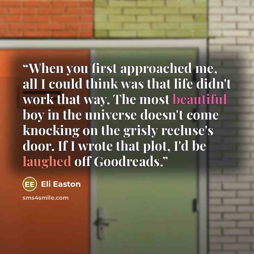 “When you first approached me, all I could think was that life didn't work that way. The most beautiful boy in the universe doesn't come knocking on the grisly recluse's door. If I wrote that plot, I'd be laughed off Goodreads.” quote by Eli Easton
