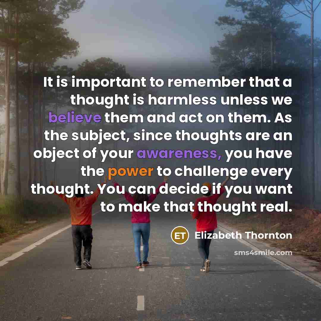 “It is important to remember that a thought is harmless unless we believe them and act on them. As the subject, since thoughts are an object of your awareness, you have the power to challenge every thought. You can decide if you want to make that thought real.” quote by Elizabeth Thornton