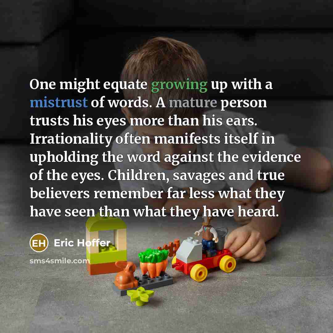 “One might equate growing up with a mistrust of words. A mature person trusts his eyes more than his ears. Irrationality often manifests itself in upholding the word against the evidence of the eyes. Children, savages and true believers remember far less what they have seen than what they have heard.” quote by Eric Hoffer
