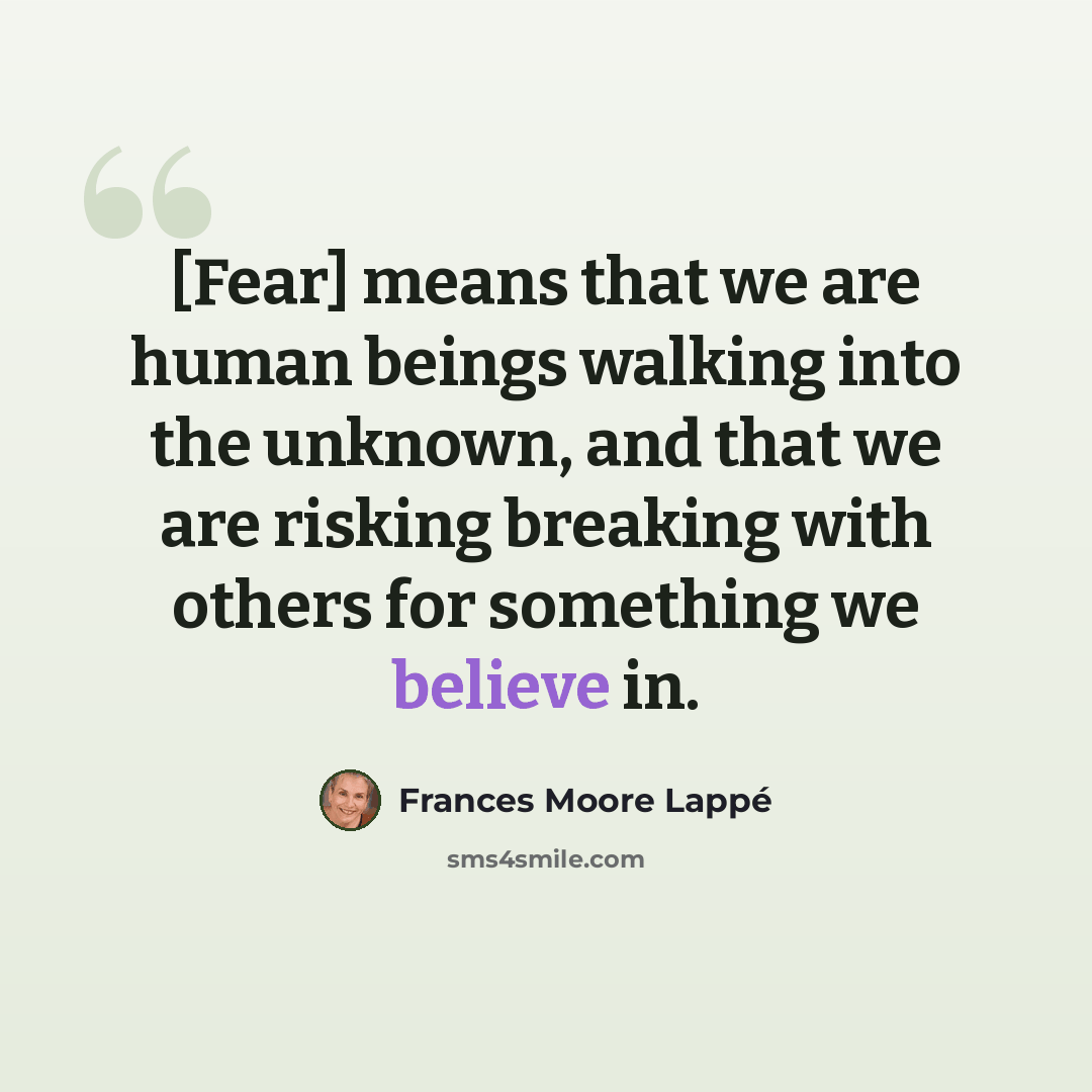 “[Fear] means that we are human beings walking into the unknown, and that we are risking breaking with others for something we believe in.” quote by Frances Moore Lappé