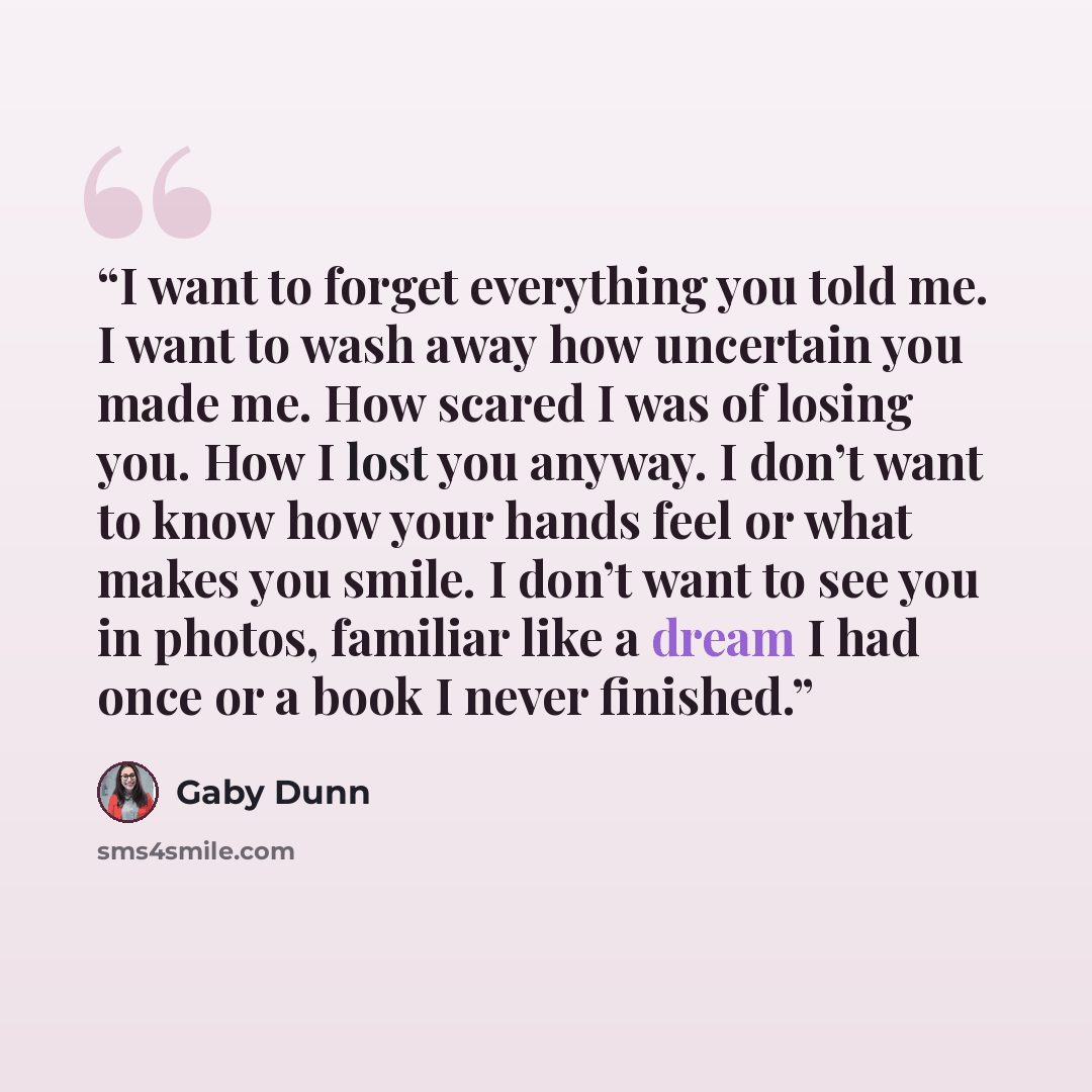 “I want to forget everything you told me. I want to wash away how uncertain you made me. How scared I was of losing you. How I lost you anyway. I don’t want to know how your hands feel or what makes you smile. I don’t want to see you in photos, familiar like a dream I had once or a book I never…” quote by Gaby Dunn
