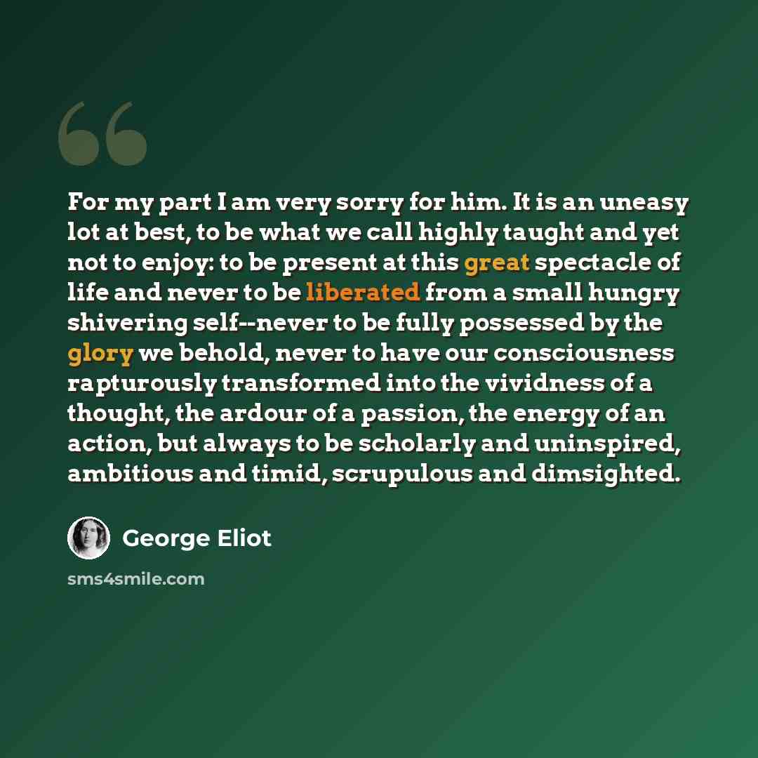“For my part I am very sorry for him. It is an uneasy lot at best, to be what we call highly taught and yet not to enjoy: to be present at this great spectacle of life and never to be liberated from a small hungry shivering self--never to be fully possessed by the glory we behold, never to have our…” quote by George Eliot