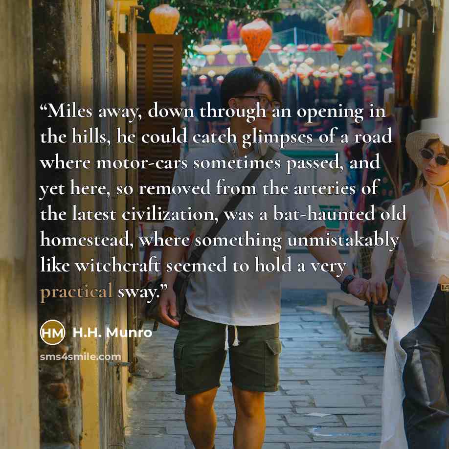 “Miles away, down through an opening in the hills, he could catch glimpses of a road where motor-cars sometimes passed, and yet here, so removed from the arteries of the latest civilization, was a bat-haunted old homestead, where something unmistakably like witchcraft seemed to hold a very…” quote by H.H. Munro