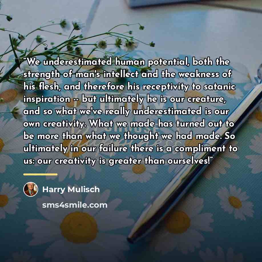“We underestimated human potential, both the strength of man's intellect and the weakness of his flesh, and therefore his receptivity to satanic inspiration -- but ultimately he is our creature, and so what we've really underestimated is our own creativity. What we made has turned out to be more…” quote by Harry Mulisch