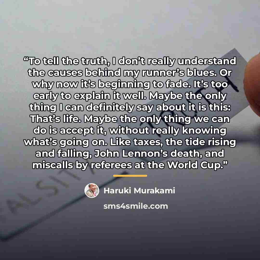 “To tell the truth, I don’t really understand the causes behind my runner’s blues. Or why now it’s beginning to fade. It’s too early to explain it well. Maybe the only thing I can definitely say about it is this: That’s life. Maybe the only thing we can do is accept it, without really knowing…” quote by Haruki Murakami