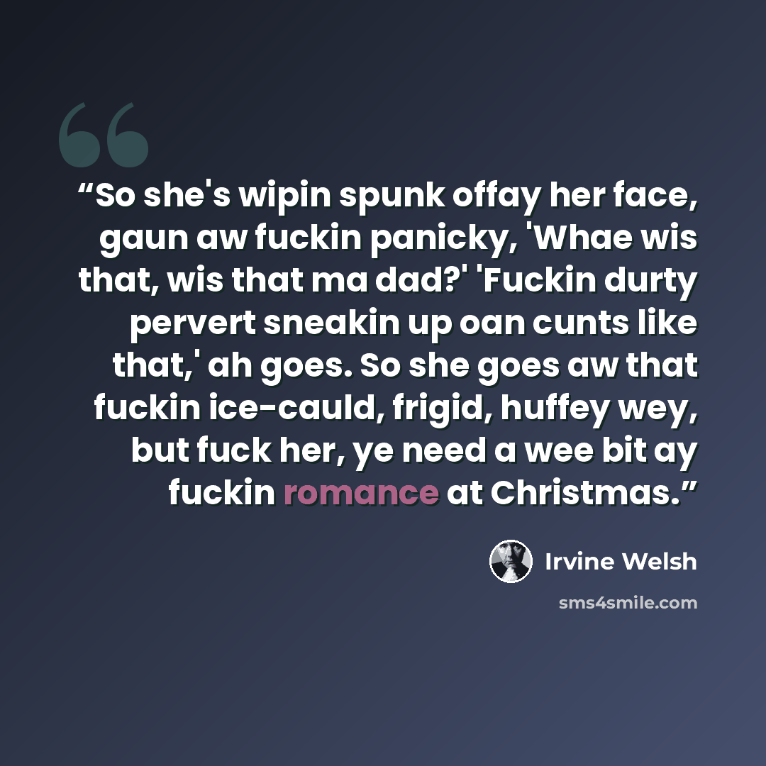 “So she's wipin spunk offay her face, gaun aw fuckin panicky, 'Whae wis that, wis that ma dad?' 'Fuckin durty pervert sneakin up oan cunts like that,' ah goes. So she goes aw that fuckin ice-cauld, frigid, huffey wey, but fuck her, ye need a wee bit ay fuckin romance at Christmas.” quote by Irvine Welsh