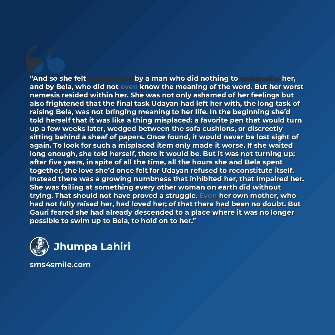 “And so she felt antagonized by a man who did nothing to antagonize her, and by Bela, who did not even know the meaning of the word. But her worst nemesis resided within her. She was not only ashamed of her feelings but also frightened that the final task Udayan had left her with, the long task of…” quote by Jhumpa Lahiri