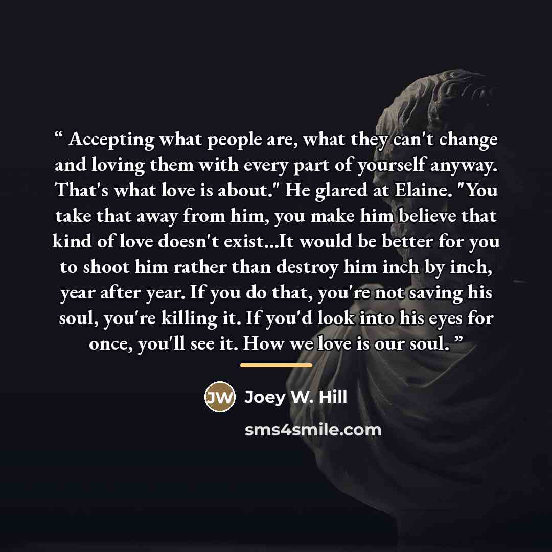 “Accepting what people are, what they can't change and loving them with every part of yourself anyway. That's what love is about." He glared at Elaine. "You take that away from him, you make him believe that kind of love doesn't exist…It would be better for you to shoot him rather than destroy him…” quote by Joey W. Hill