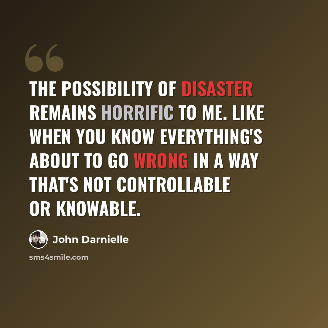 “The possibility of disaster remains horrific to me. Like when you know everything's about to go wrong in a way that's not controllable or knowable.” quote by John Darnielle