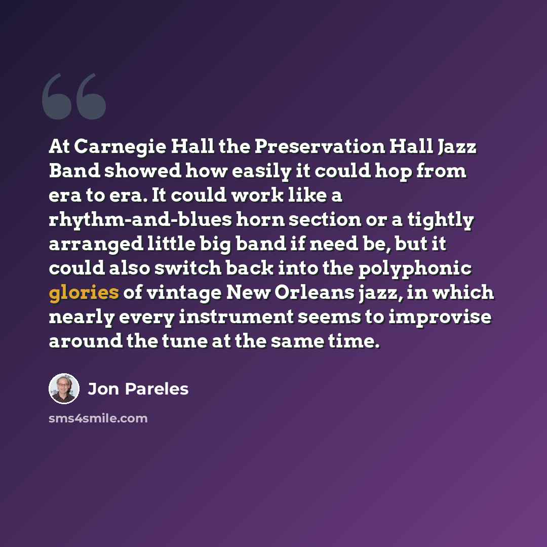 “At Carnegie Hall the Preservation Hall Jazz Band showed how easily it could hop from era to era. It could work like a rhythm-and-blues horn section or a tightly arranged little big band if need be, but it could also switch back into the polyphonic glories of vintage New Orleans jazz, in which…” quote by Jon Pareles