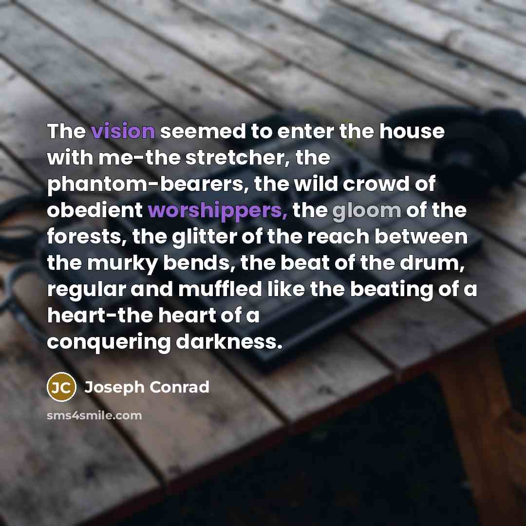 “The vision seemed to enter the house with me-the stretcher, the phantom-bearers, the wild crowd of obedient worshippers, the gloom of the forests, the glitter of the reach between the murky bends, the beat of the drum, regular and muffled like the beating of a heart-the heart of a conquering…” quote by Joseph Conrad