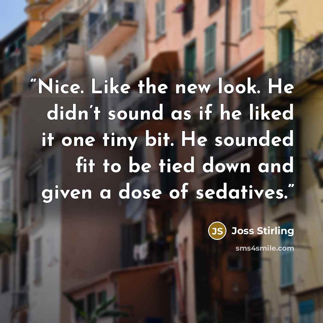 “Nice. Like the new look. He didn’t sound as if he liked it one tiny bit. He sounded fit to be tied down and given a dose of sedatives.” quote by Joss Stirling