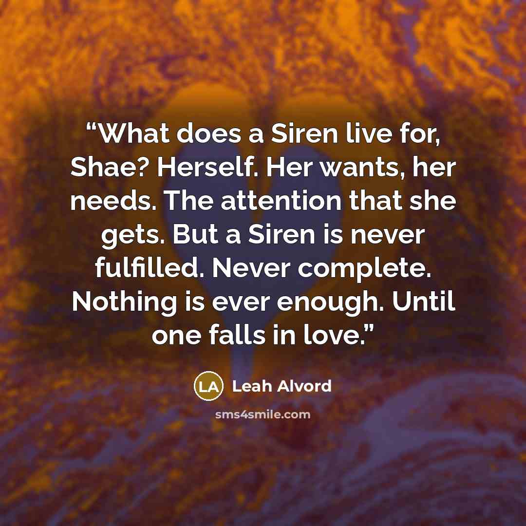 “What does a Siren live for, Shae? Herself. Her wants, her needs. The attention that she gets. But a Siren is never fulfilled. Never complete. Nothing is ever enough. Until one falls in love.” quote by Leah Alvord