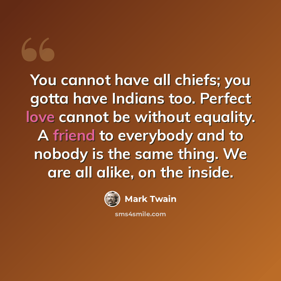 “You cannot have all chiefs; you gotta have Indians too. Perfect love cannot be without equality. A friend to everybody and to nobody is the same thing. We are all alike, on the inside.” quote by Mark Twain