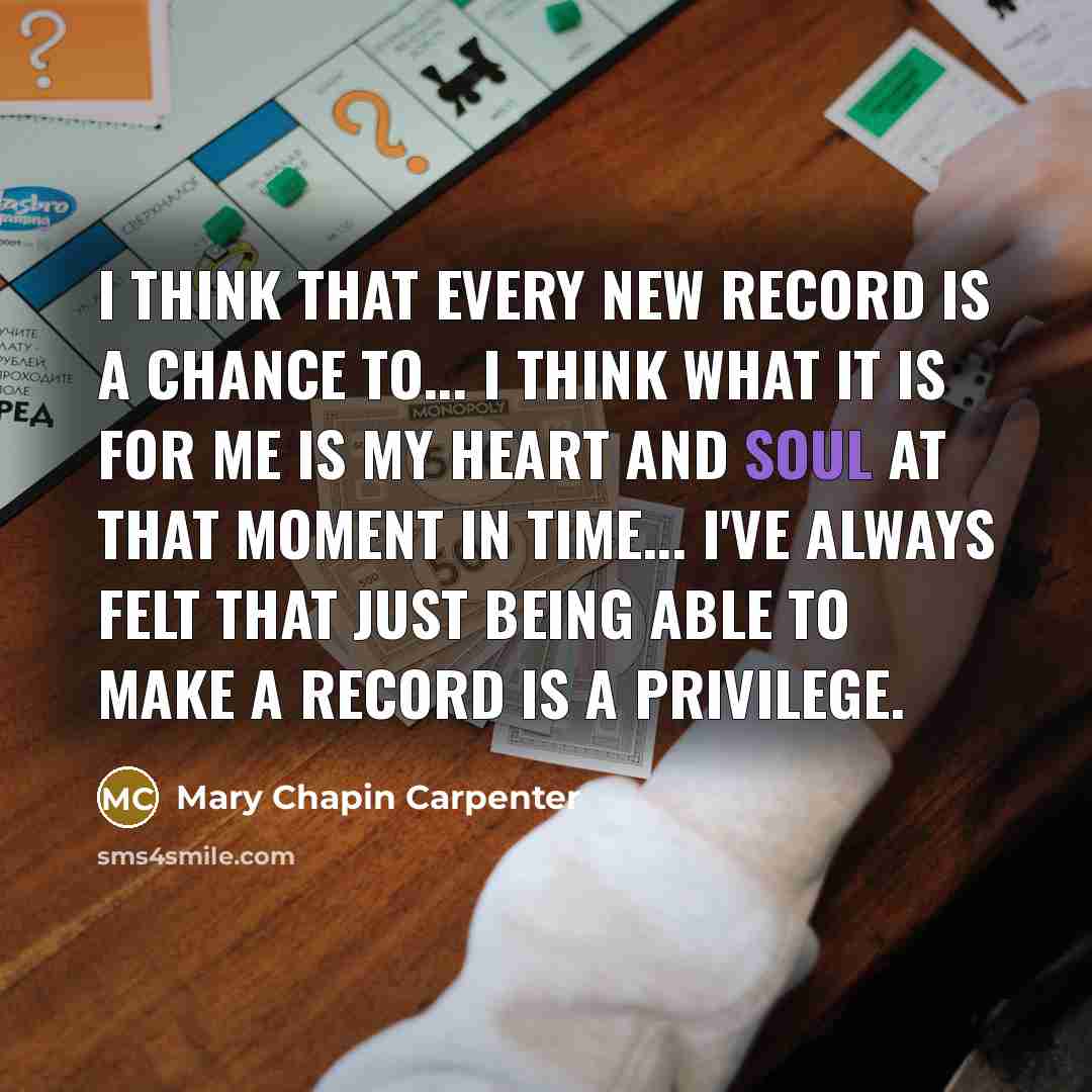 “I think that every new record is a chance to... I think what it is for me is my heart and soul at that moment in time... I've always felt that just being able to make a record is a privilege.” quote by Mary Chapin Carpenter
