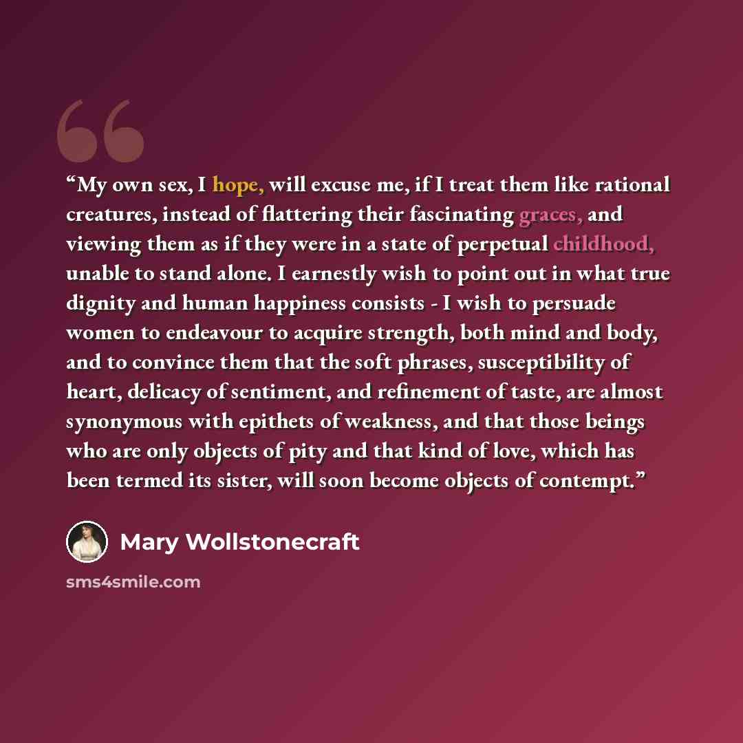 “My own sex, I hope, will excuse me, if I treat them like rational creatures, instead of flattering their fascinating graces, and viewing them as if they were in a state of perpetual childhood, unable to stand alone. I earnestly wish to point out in what true dignity and human happiness consists…” quote by Mary Wollstonecraft