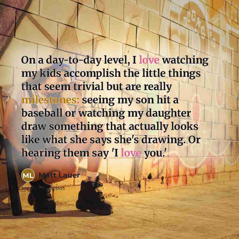 “On a day-to-day level, I love watching my kids accomplish the little things that seem trivial but are really milestones: seeing my son hit a baseball or watching my daughter draw something that actually looks like what she says she's drawing. Or hearing them say 'I love you.'” quote by Matt Lauer