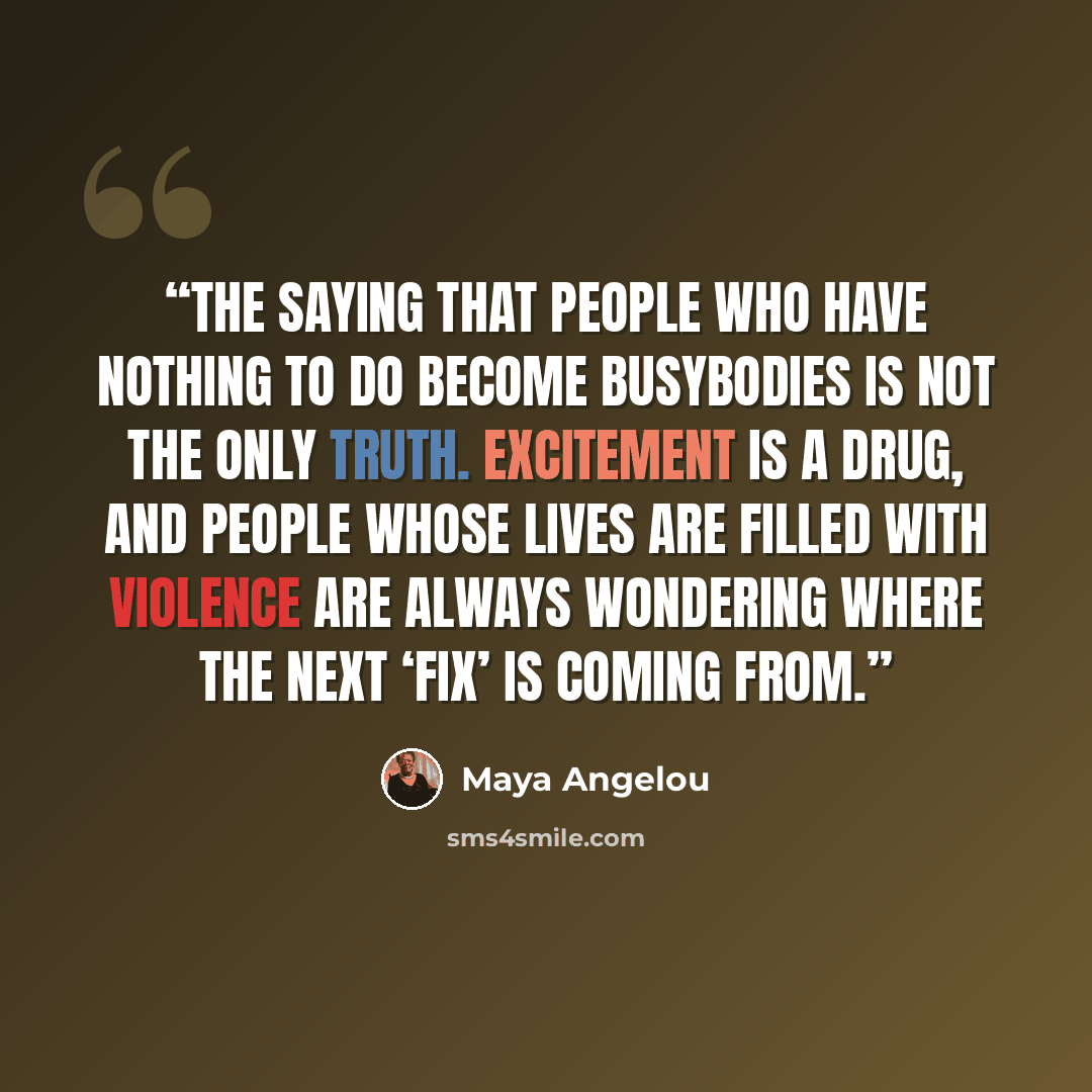 “The saying that people who have nothing to do become busybodies is not the only truth. Excitement is a drug, and people whose lives are filled with violence are always wondering where the next ‘fix’ is coming from.” quote by Maya Angelou
