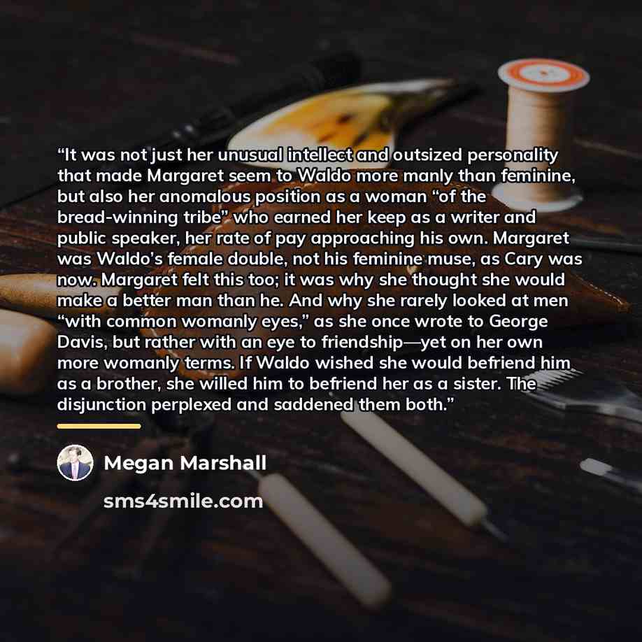 “It was not just her unusual intellect and outsized personality that made Margaret seem to Waldo more manly than feminine, but also her anomalous position as a woman “of the bread-winning tribe” who earned her keep as a writer and public speaker, her rate of pay approaching his own. Margaret was…” quote by Megan Marshall