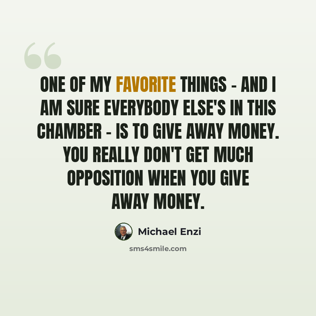 “One of my favorite things - and I am sure everybody else's in this Chamber - is to give away money. You really don't get much opposition when you give away money.” quote by Michael Enzi