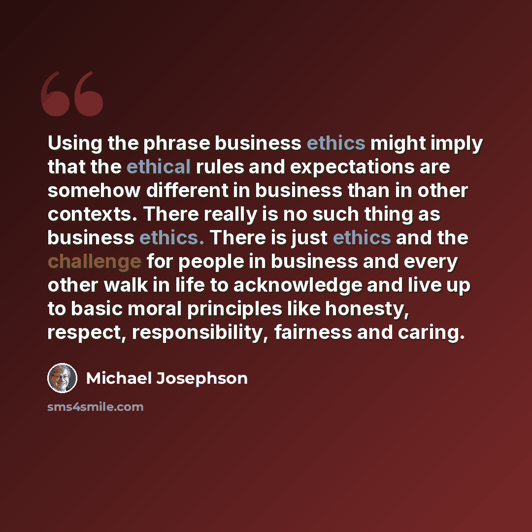 “Using the phrase business ethics might imply that the ethical rules and expectations are somehow different in business than in other contexts. There really is no such thing as business ethics. There is just ethics and the challenge for people in business and every other walk in life to acknowledge…” quote by Michael Josephson