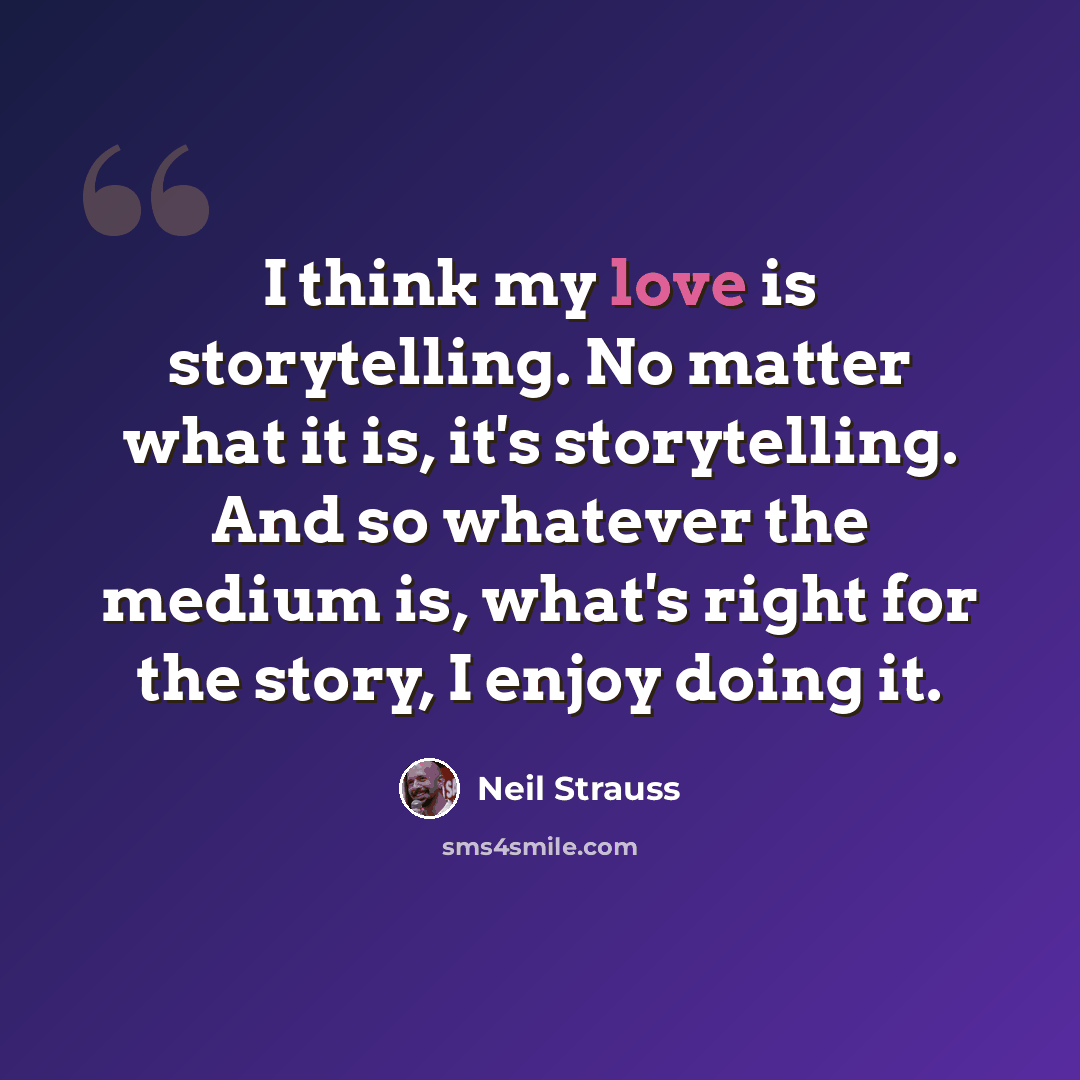 “I think my love is storytelling. No matter what it is, it's storytelling. And so whatever the medium is, what's right for the story, I enjoy doing it.” quote by Neil Strauss