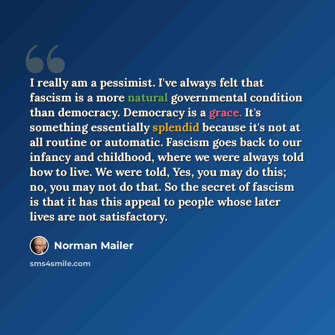 “I really am a pessimist. I've always felt that fascism is a more natural governmental condition than democracy. Democracy is a grace. It's something essentially splendid because it's not at all routine or automatic. Fascism goes back to our infancy and childhood, where we were always told how to…” quote by Norman Mailer