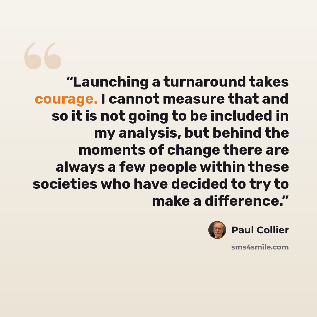“Launching a turnaround takes courage. I cannot measure that and so it is not going to be included in my analysis, but behind the moments of change there are always a few people within these societies who have decided to try to make a difference.” quote by Paul Collier