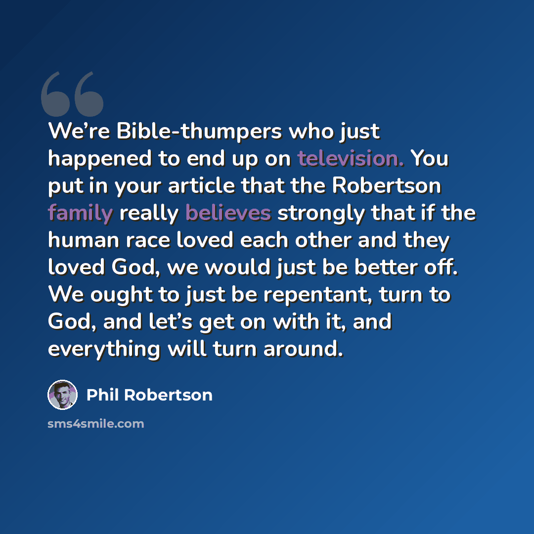 “We’re Bible-thumpers who just happened to end up on television. You put in your article that the Robertson family really believes strongly that if the human race loved each other and they loved God, we would just be better off. We ought to just be repentant, turn to God, and let’s get on with it…” quote by Phil Robertson
