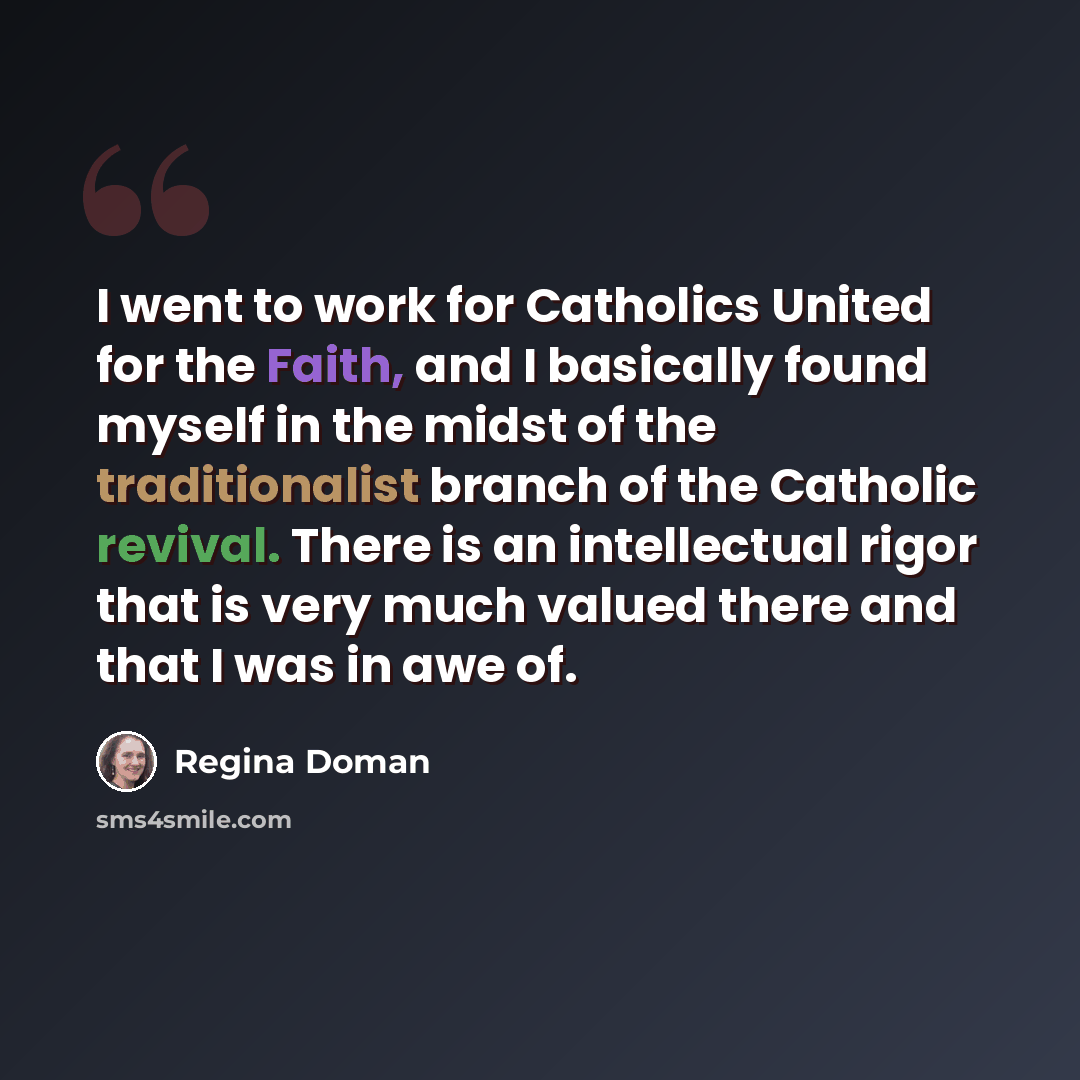“I went to work for Catholics United for the Faith, and I basically found myself in the midst of the traditionalist branch of the Catholic revival. There is an intellectual rigor that is very much valued there and that I was in awe of.” quote by Regina Doman