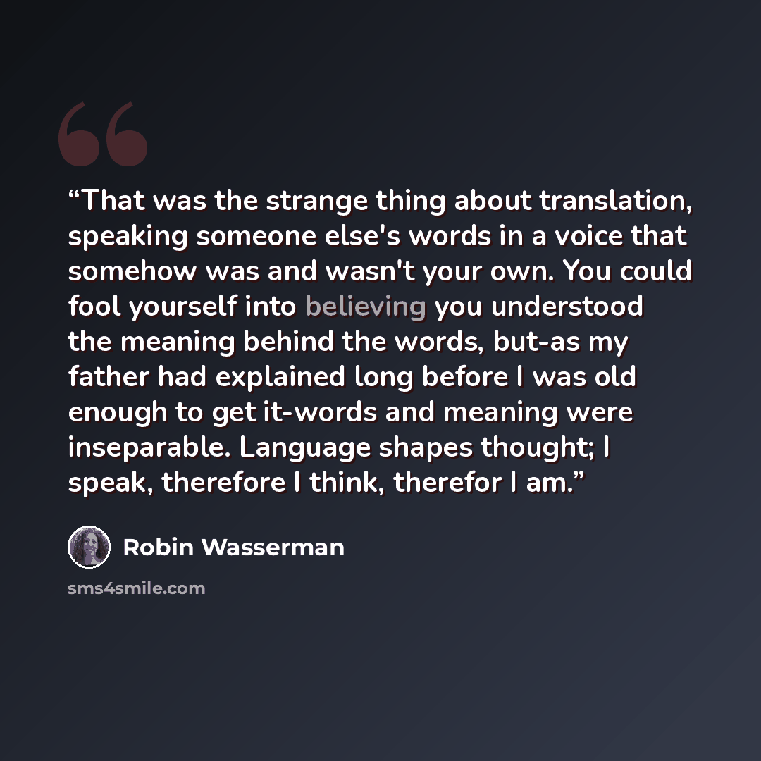 “That was the strange thing about translation, speaking someone else's words in a voice that somehow was and wasn't your own. You could fool yourself into believing you understood the meaning behind the words, but-as my father had explained long before I was old enough to get it-words and meaning…” quote by Robin Wasserman