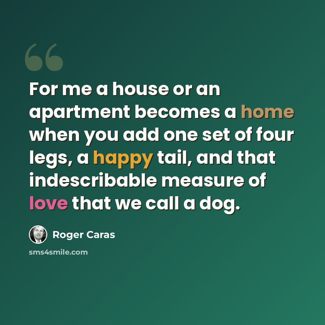 “For me a house or an apartment becomes a home when you add one set of four legs, a happy tail, and that indescribable measure of love that we call a dog.” quote by Roger Caras