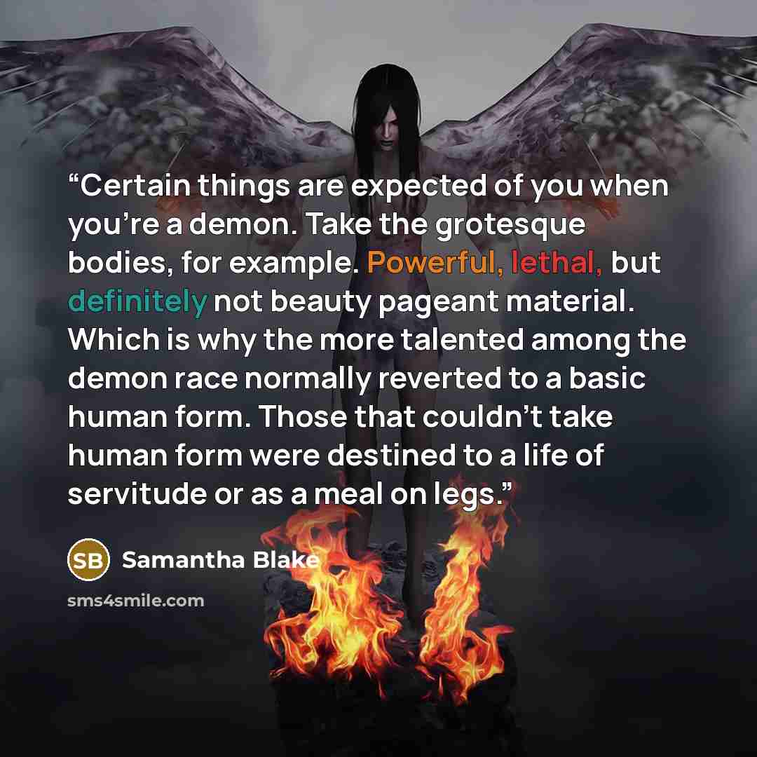 “Certain things are expected of you when you’re a demon. Take the grotesque bodies, for example. Powerful, lethal, but definitely not beauty pageant material. Which is why the more talented among the demon race normally reverted to a basic human form. Those that couldn’t take human form were…” quote by Samantha Blake