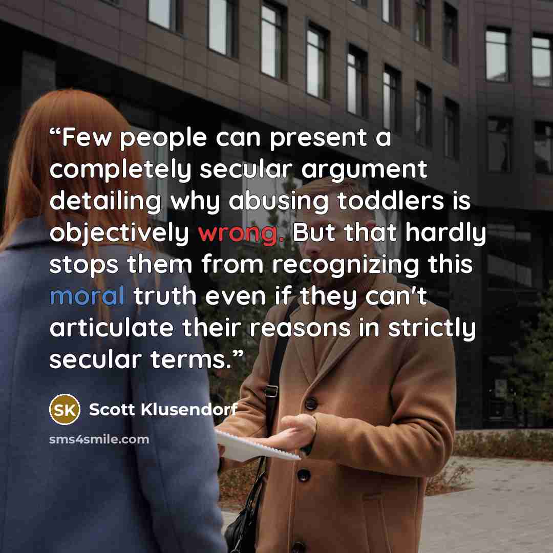 “Few people can present a completely secular argument detailing why abusing toddlers is objectively wrong. But that hardly stops them from recognizing this moral truth even if they can't articulate their reasons in strictly secular terms.” quote by Scott Klusendorf