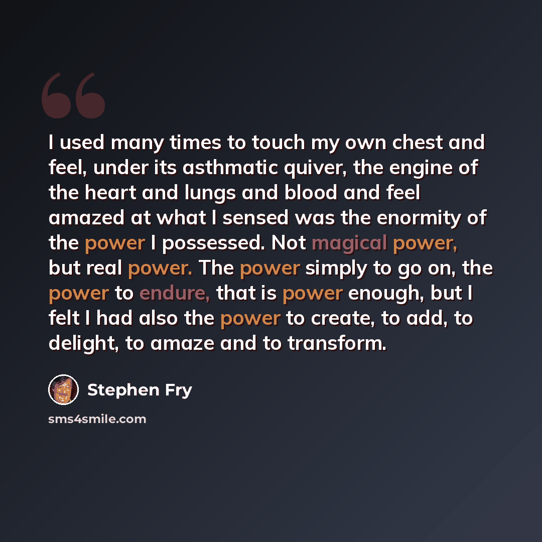“I used many times to touch my own chest and feel, under its asthmatic quiver, the engine of the heart and lungs and blood and feel amazed at what I sensed was the enormity of the power I possessed. Not magical power, but real power. The power simply to go on, the power to endure, that is power…” quote by Stephen Fry